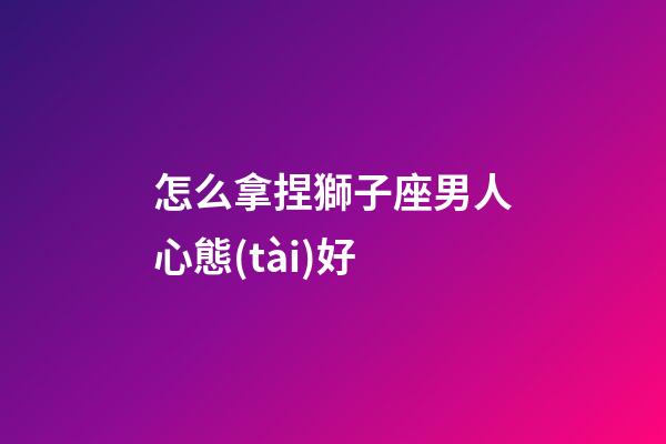 怎么拿捏獅子座男人心態(tài)好-第1張-星座運勢-玄機派