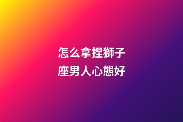 怎么拿捏獅子座男人心態好