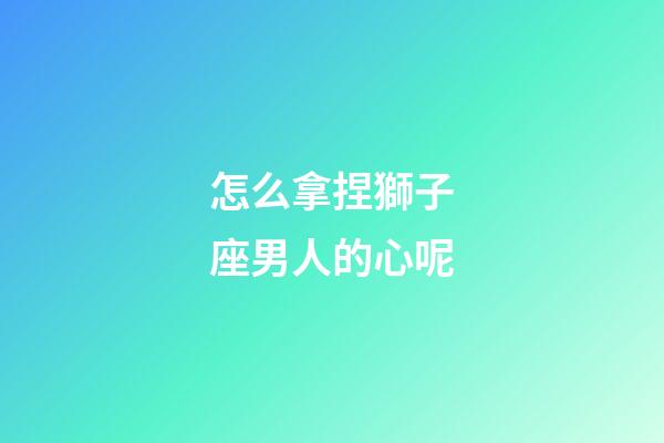怎么拿捏獅子座男人的心呢-第1張-星座運勢-玄機派