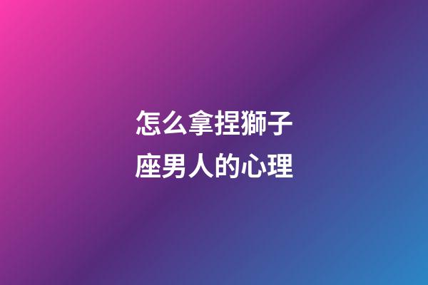 怎么拿捏獅子座男人的心理-第1張-星座運勢-玄機派