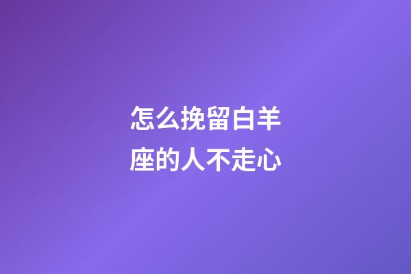 怎么挽留白羊座的人不走心-第1張-星座運勢-玄機派
