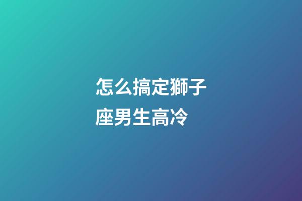 怎么搞定獅子座男生高冷