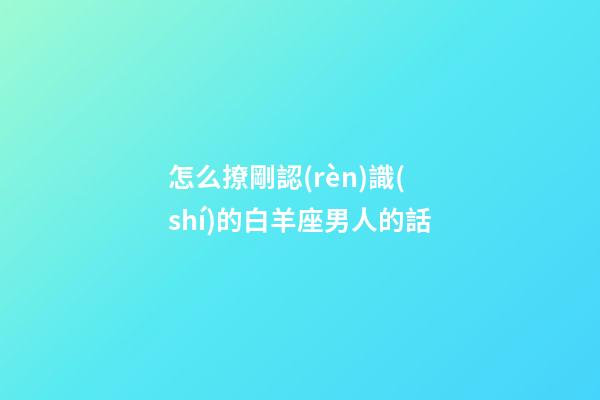 怎么撩剛認(rèn)識(shí)的白羊座男人的話-第1張-星座運(yùn)勢(shì)-玄機(jī)派