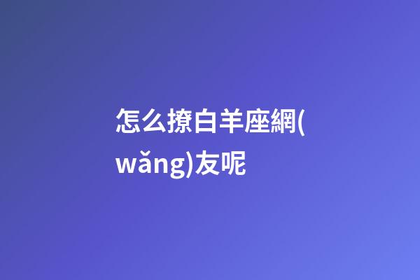怎么撩白羊座網(wǎng)友呢-第1張-星座運(yùn)勢(shì)-玄機(jī)派
