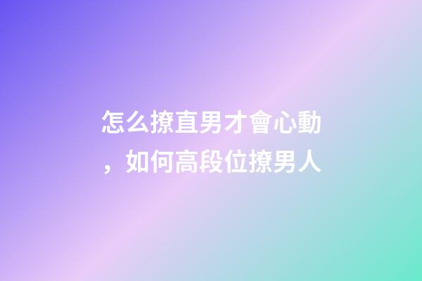 怎么撩直男才會心動，如何高段位撩男人-第1張-觀點-玄機派