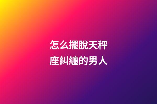 怎么擺脫天秤座糾纏的男人-第1張-星座運勢-玄機派