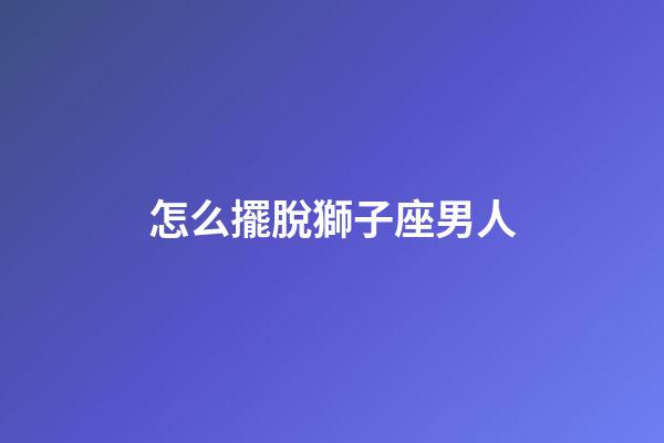 怎么擺脫獅子座男人-第1張-星座運勢-玄機派