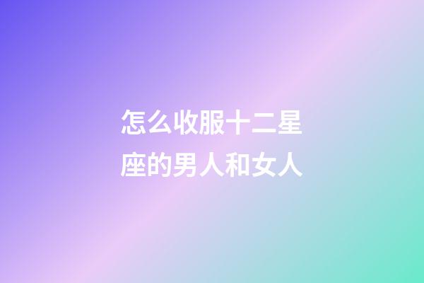 怎么收服十二星座的男人和女人-第1張-星座運勢-玄機派