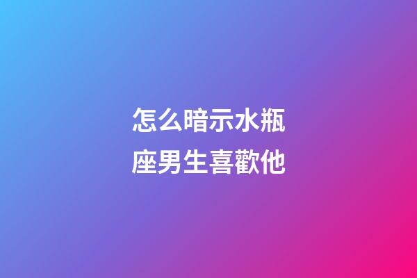 怎么暗示水瓶座男生喜歡他-第1張-星座運勢-玄機派