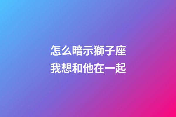 怎么暗示獅子座我想和他在一起-第1張-星座運(yùn)勢(shì)-玄機(jī)派