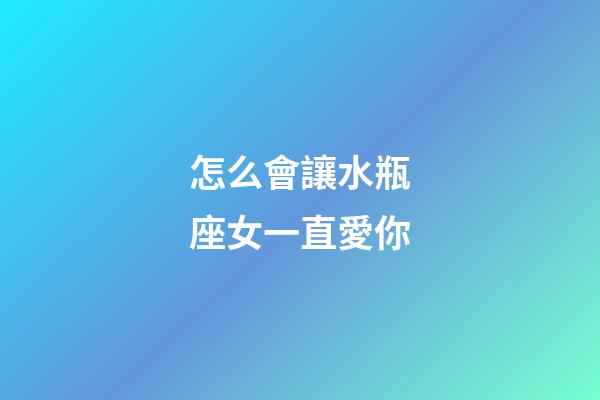 怎么會讓水瓶座女一直愛你-第1張-星座運勢-玄機派