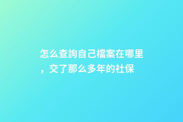 怎么查詢自己檔案在哪里，交了那么多年的社保-第1張-觀點-玄機派