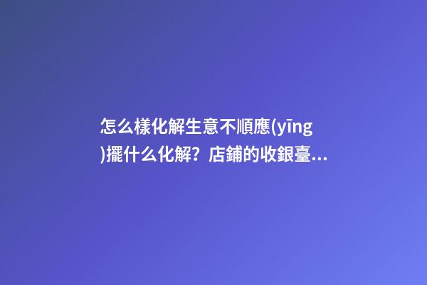 怎么樣化解生意不順應(yīng)擺什么化解？店鋪的收銀臺(tái)禁忌與化解