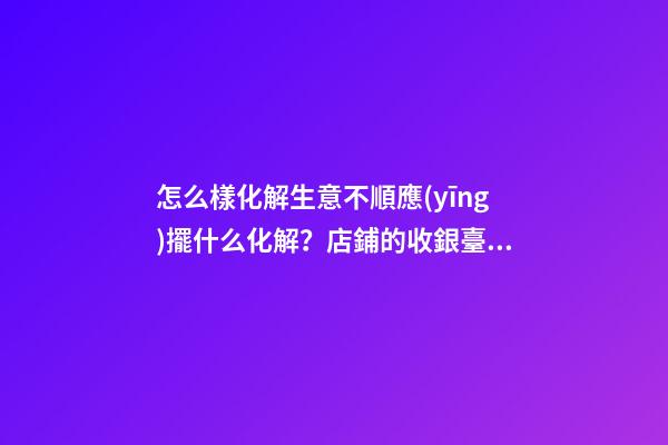 怎么樣化解生意不順應(yīng)擺什么化解？店鋪的收銀臺禁忌與化解