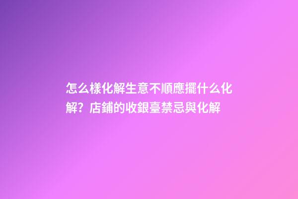 怎么樣化解生意不順應擺什么化解？店鋪的收銀臺禁忌與化解