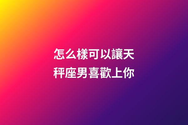 怎么樣可以讓天秤座男喜歡上你-第1張-星座運勢-玄機派