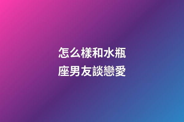 怎么樣和水瓶座男友談戀愛-第1張-星座運勢-玄機派