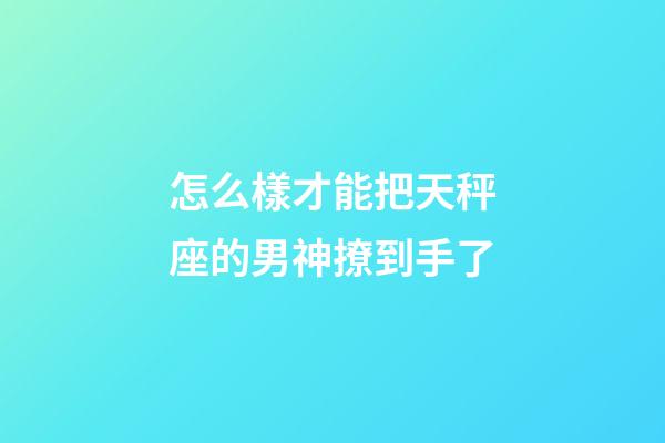怎么樣才能把天秤座的男神撩到手了-第1張-星座運勢-玄機派