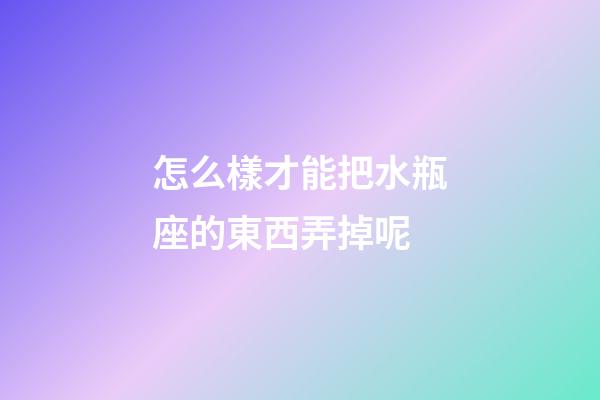 怎么樣才能把水瓶座的東西弄掉呢-第1張-星座運勢-玄機派