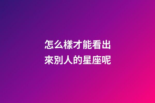 怎么樣才能看出來別人的星座呢-第1張-星座運勢-玄機派