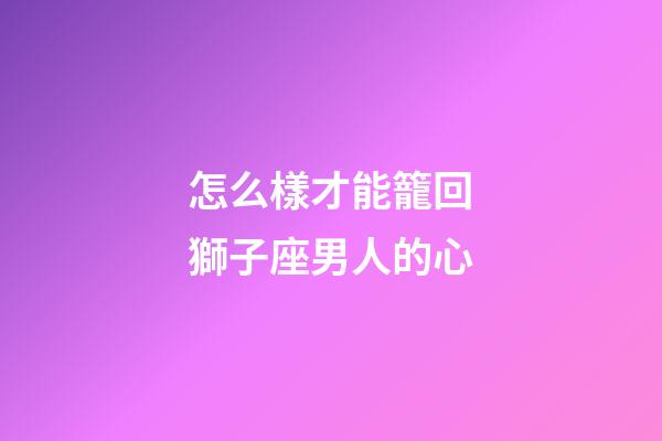 怎么樣才能籠回獅子座男人的心-第1張-星座運勢-玄機派
