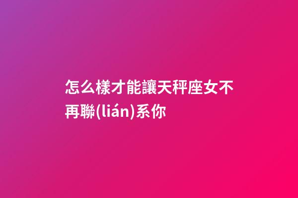 怎么樣才能讓天秤座女不再聯(lián)系你