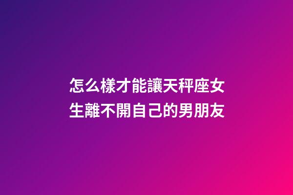 怎么樣才能讓天秤座女生離不開自己的男朋友-第1張-星座運勢-玄機派