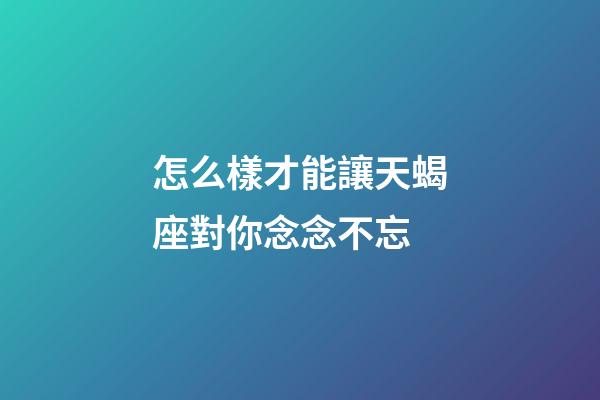 怎么樣才能讓天蝎座對你念念不忘-第1張-星座運勢-玄機派