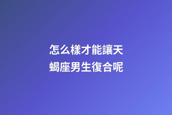 怎么樣才能讓天蝎座男生復合呢-第1張-星座運勢-玄機派
