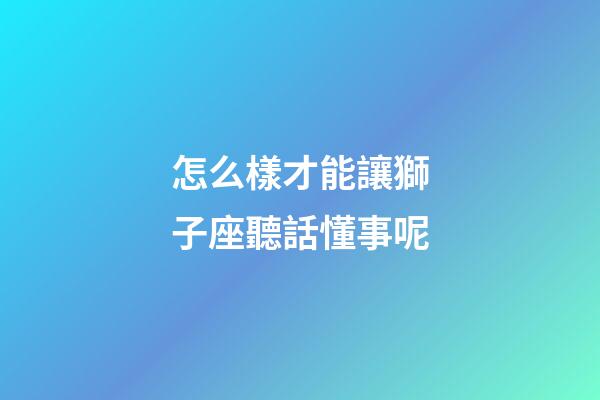 怎么樣才能讓獅子座聽話懂事呢-第1張-星座運勢-玄機派