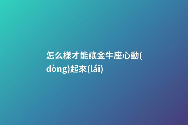 怎么樣才能讓金牛座心動(dòng)起來(lái)-第1張-星座運(yùn)勢(shì)-玄機(jī)派