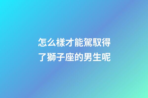 怎么樣才能駕馭得了獅子座的男生呢-第1張-星座運勢-玄機派