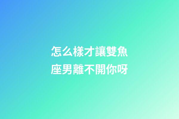 怎么樣才讓雙魚座男離不開你呀-第1張-星座運勢-玄機派