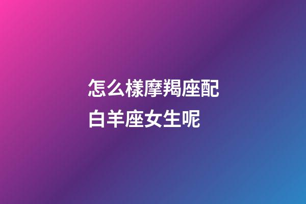 怎么樣摩羯座配白羊座女生呢-第1張-星座運勢-玄機派