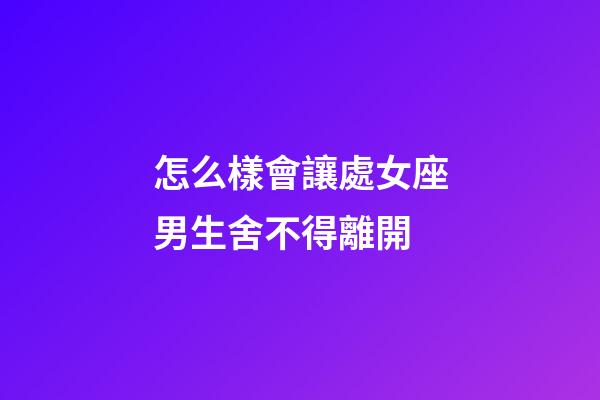 怎么樣會讓處女座男生舍不得離開-第1張-星座運勢-玄機派