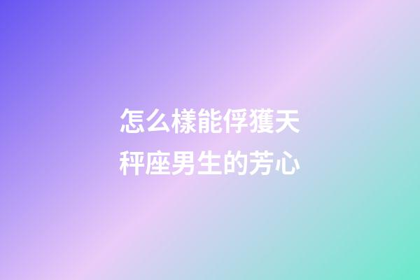 怎么樣能俘獲天秤座男生的芳心