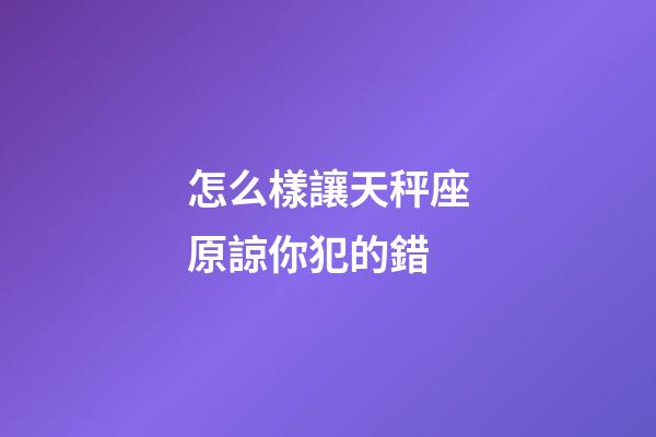 怎么樣讓天秤座原諒你犯的錯-第1張-星座運勢-玄機派