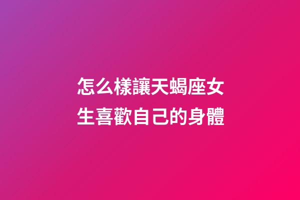 怎么樣讓天蝎座女生喜歡自己的身體