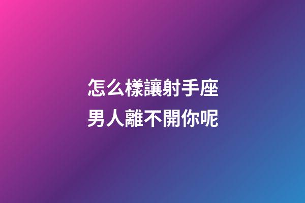 怎么樣讓射手座男人離不開你呢-第1張-星座運勢-玄機派