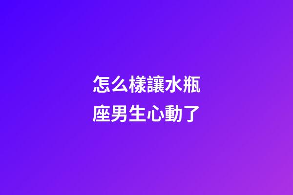 怎么樣讓水瓶座男生心動了-第1張-星座運勢-玄機派