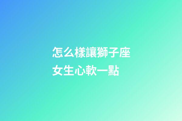 怎么樣讓獅子座女生心軟一點-第1張-星座運勢-玄機派