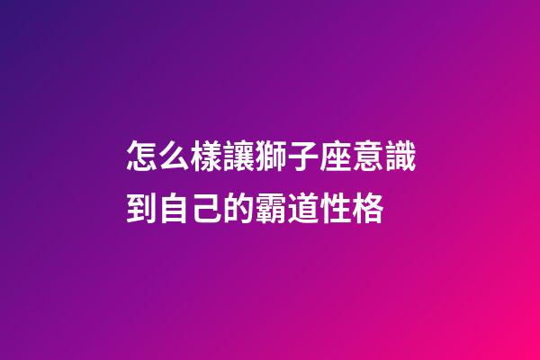 怎么樣讓獅子座意識到自己的霸道性格-第1張-星座運勢-玄機派