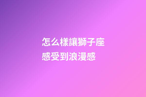 怎么樣讓獅子座感受到浪漫感