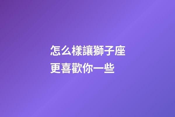 怎么樣讓獅子座更喜歡你一些-第1張-星座運勢-玄機派