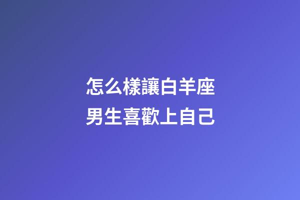 怎么樣讓白羊座男生喜歡上自己-第1張-星座運勢-玄機派