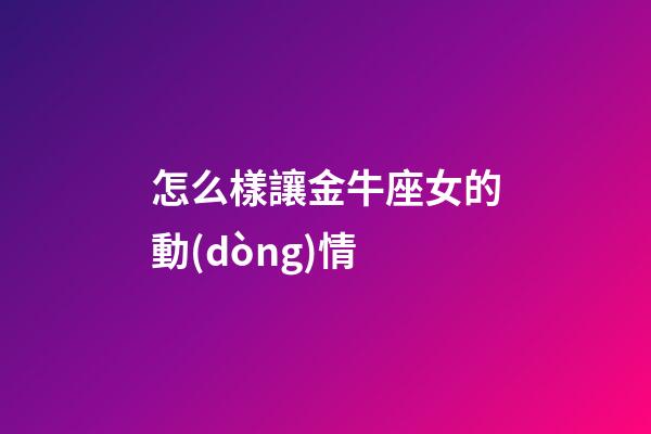 怎么樣讓金牛座女的動(dòng)情