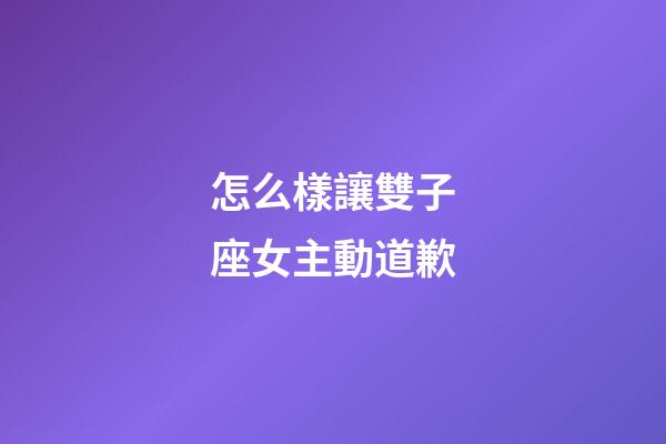 怎么樣讓雙子座女主動道歉