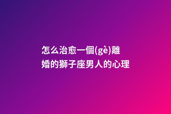 怎么治愈一個(gè)離婚的獅子座男人的心理-第1張-星座運(yùn)勢(shì)-玄機(jī)派