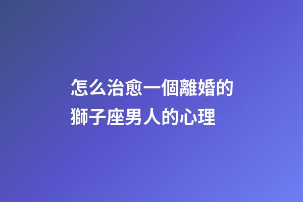 怎么治愈一個離婚的獅子座男人的心理
