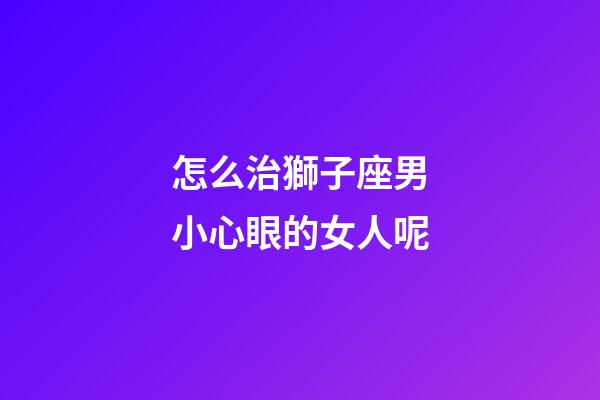 怎么治獅子座男小心眼的女人呢-第1張-星座運勢-玄機派